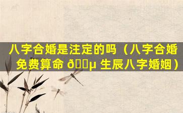 八字合婚是注定的吗（八字合婚免费算命 🐵 生辰八字婚姻）